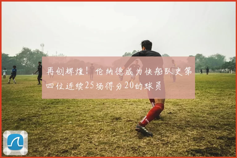 再创辉煌！伦纳德成为快船队史第四位连续25场得分20的球员