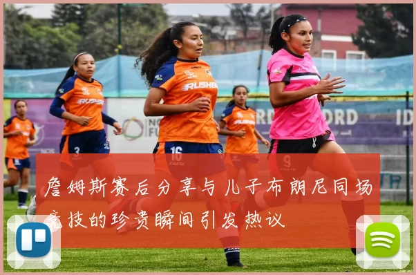 詹姆斯赛后分享与儿子布朗尼同场竞技的珍贵瞬间引发热议