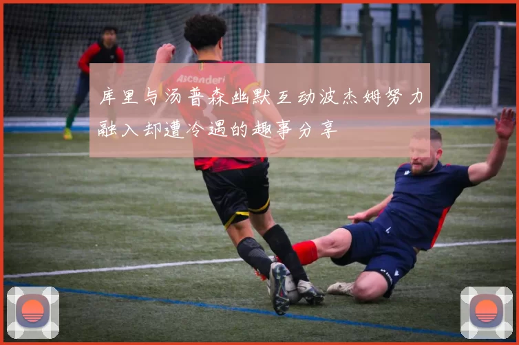 库里与汤普森幽默互动波杰姆努力融入却遭冷遇的趣事分享